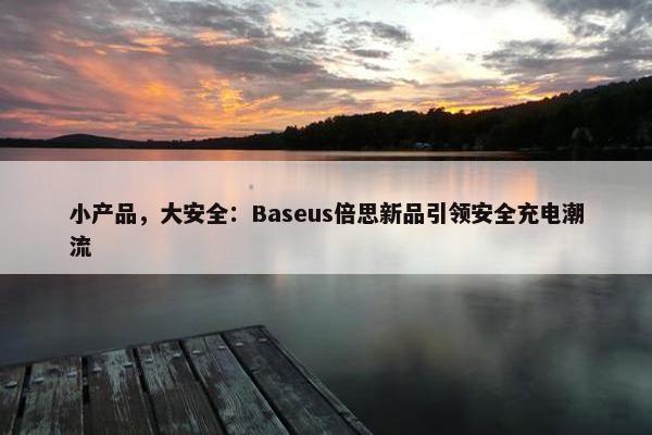 小产品，大安全：Baseus倍思新品引领安全充电潮流