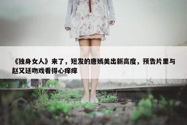 《独身女人》来了，短发的唐嫣美出新高度，预告片里与赵又廷吻戏看得心痒痒