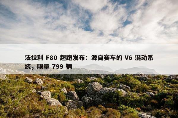 法拉利 F80 超跑发布：源自赛车的 V6 混动系统，限量 799 辆