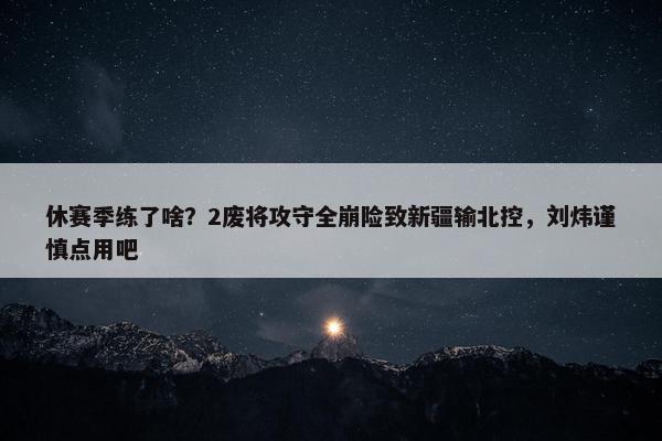 休赛季练了啥？2废将攻守全崩险致新疆输北控，刘炜谨慎点用吧