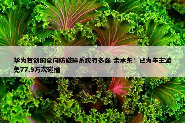 华为首创的全向防碰撞系统有多强 余承东：已为车主避免77.9万次碰撞