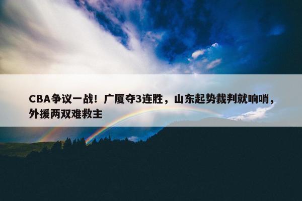 CBA争议一战！广厦夺3连胜，山东起势裁判就响哨，外援两双难救主