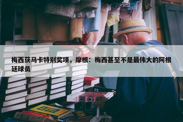 梅西获马卡特别奖项，摩根：梅西甚至不是最伟大的阿根廷球员