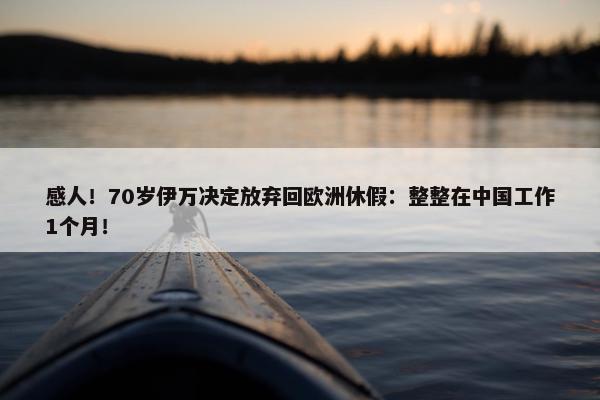 感人！70岁伊万决定放弃回欧洲休假：整整在中国工作1个月！