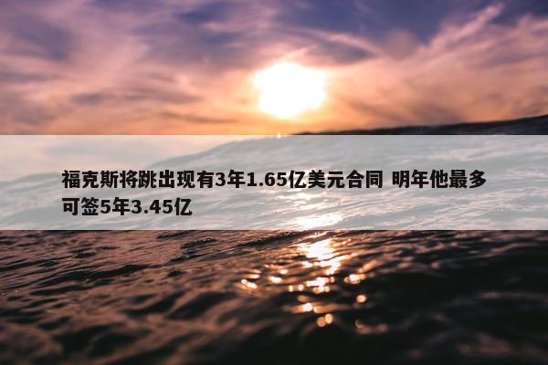 福克斯将跳出现有3年1.65亿美元合同 明年他最多可签5年3.45亿