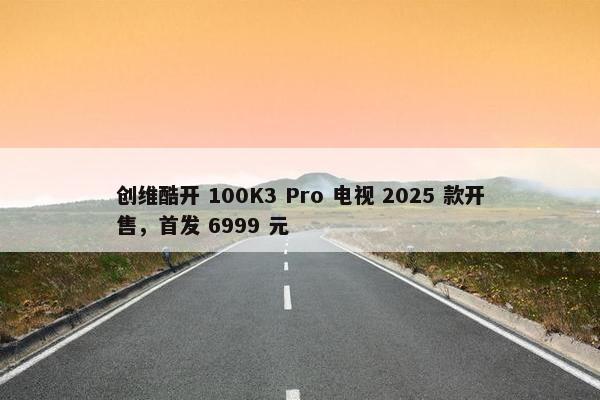 创维酷开 100K3 Pro 电视 2025 款开售，首发 6999 元