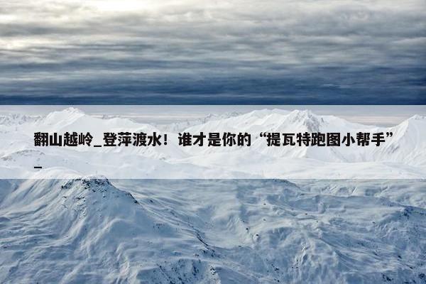 翻山越岭_登萍渡水！谁才是你的“提瓦特跑图小帮手”_