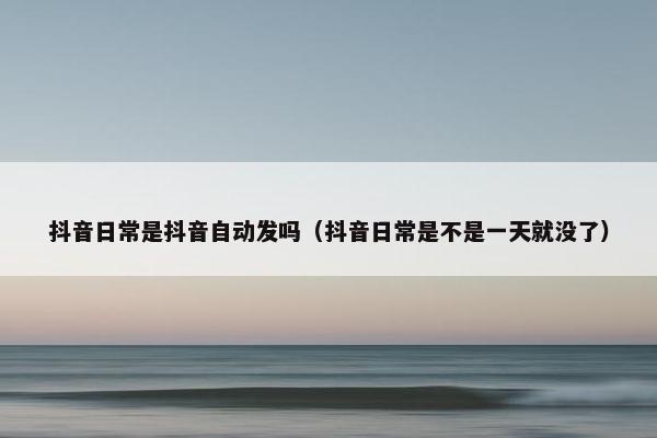 抖音日常是抖音自动发吗（抖音日常是不是一天就没了）