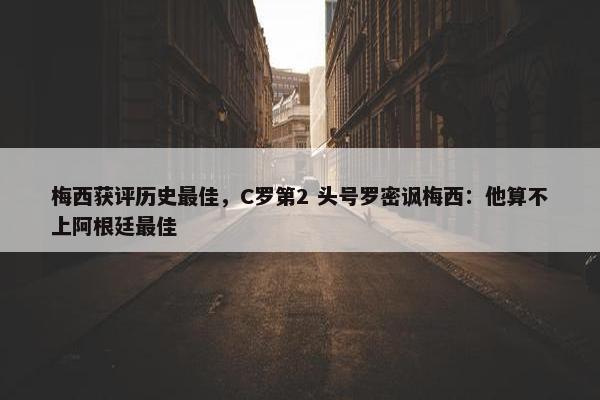 梅西获评历史最佳，C罗第2 头号罗密讽梅西：他算不上阿根廷最佳