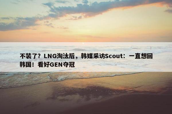 不装了？LNG淘汰后，韩媒采访Scout：一直想回韩国！看好GEN夺冠