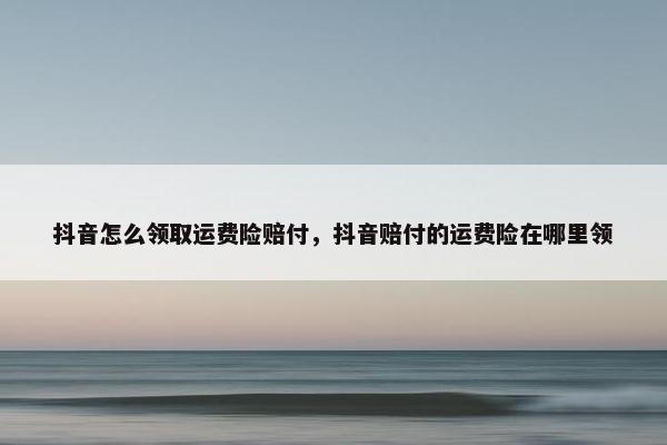 抖音怎么领取运费险赔付，抖音赔付的运费险在哪里领