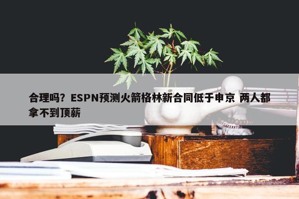 合理吗？ESPN预测火箭格林新合同低于申京 两人都拿不到顶薪