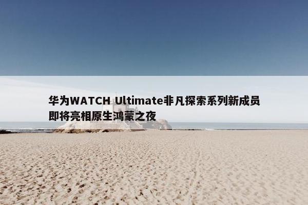 华为WATCH Ultimate非凡探索系列新成员即将亮相原生鸿蒙之夜