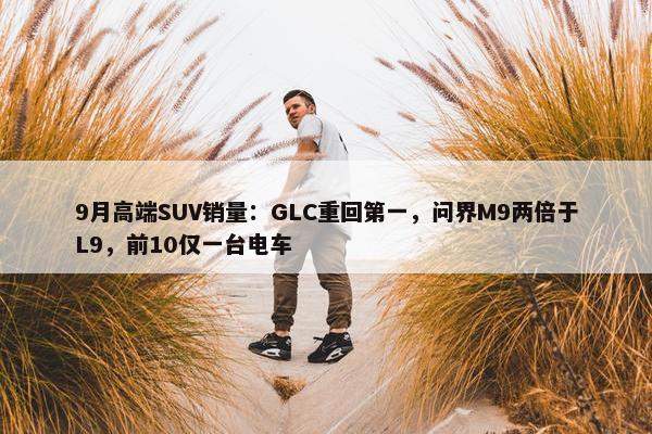 9月高端SUV销量：GLC重回第一，问界M9两倍于L9，前10仅一台电车