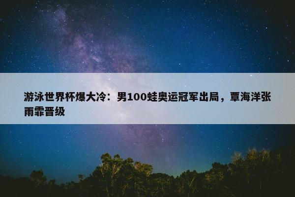 游泳世界杯爆大冷：男100蛙奥运冠军出局，覃海洋张雨霏晋级