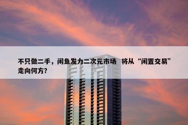 不只做二手，闲鱼发力二次元市场  将从“闲置交易”走向何方？