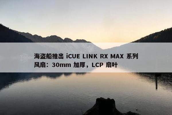 海盗船推出 iCUE LINK RX MAX 系列风扇：30mm 加厚，LCP 扇叶