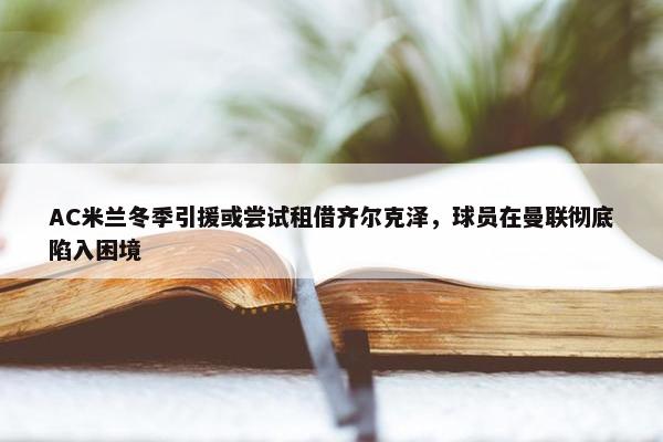 AC米兰冬季引援或尝试租借齐尔克泽，球员在曼联彻底陷入困境