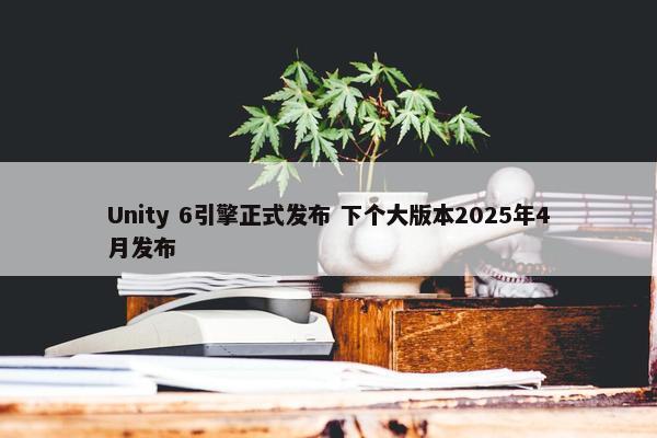 Unity 6引擎正式发布 下个大版本2025年4月发布