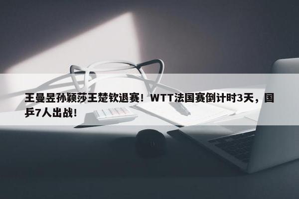 王曼昱孙颖莎王楚钦退赛！WTT法国赛倒计时3天，国乒7人出战！