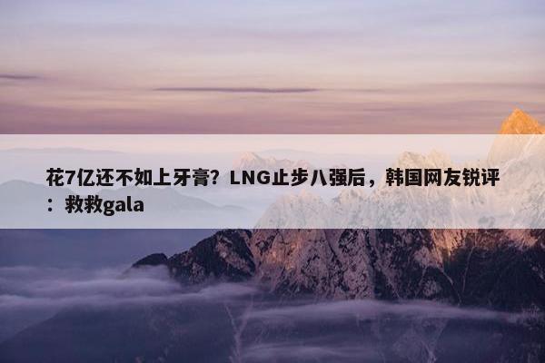 花7亿还不如上牙膏？LNG止步八强后，韩国网友锐评：救救gala