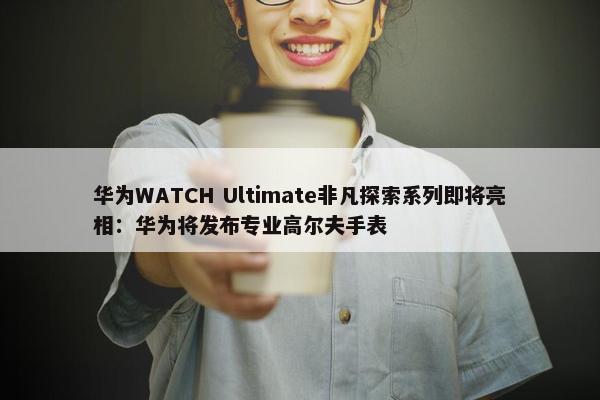 华为WATCH Ultimate非凡探索系列即将亮相：华为将发布专业高尔夫手表