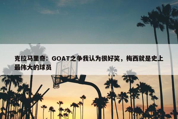 克拉马里奇：GOAT之争我认为很好笑，梅西就是史上最伟大的球员