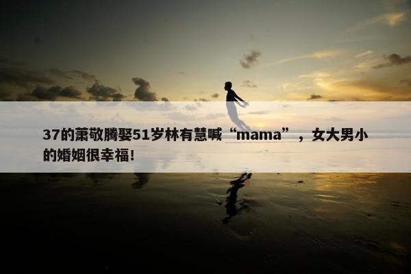 37的萧敬腾娶51岁林有慧喊“mama”，女大男小的婚姻很幸福！