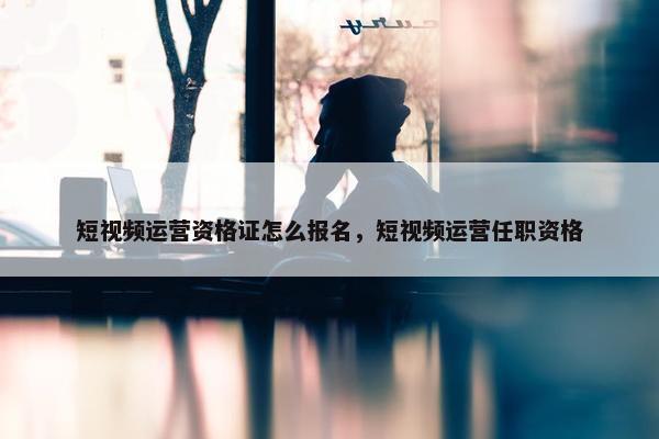 短视频运营资格证怎么报名，短视频运营任职资格