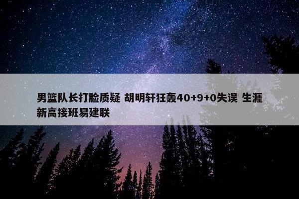 男篮队长打脸质疑 胡明轩狂轰40+9+0失误 生涯新高接班易建联