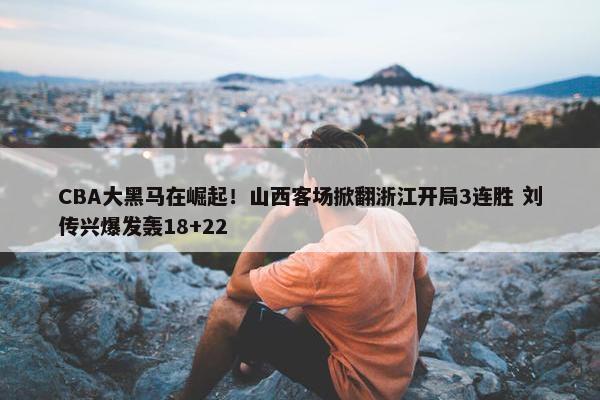 CBA大黑马在崛起！山西客场掀翻浙江开局3连胜 刘传兴爆发轰18+22