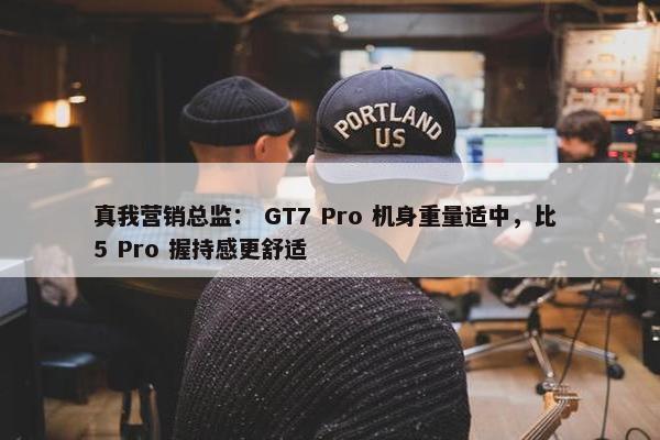 真我营销总监： GT7 Pro 机身重量适中，比 5 Pro 握持感更舒适