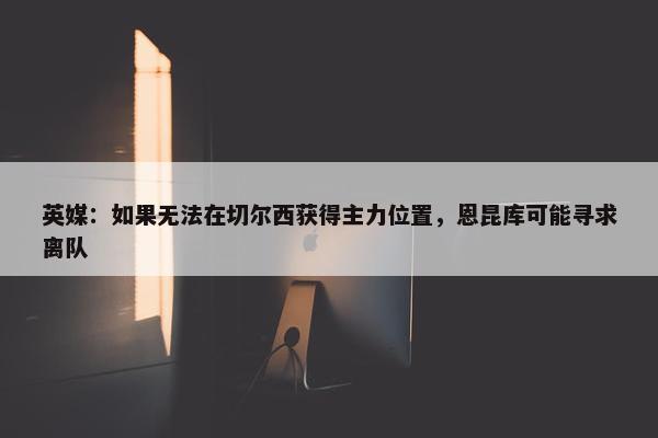 英媒：如果无法在切尔西获得主力位置，恩昆库可能寻求离队