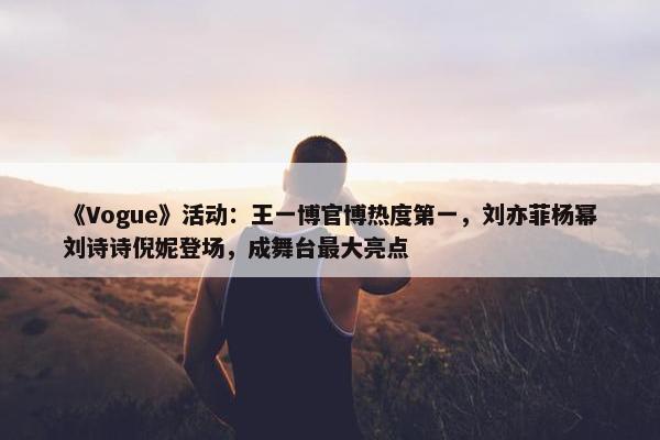 《Vogue》活动：王一博官博热度第一，刘亦菲杨幂刘诗诗倪妮登场，成舞台最大亮点