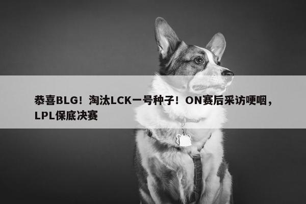 恭喜BLG！淘汰LCK一号种子！ON赛后采访哽咽，LPL保底决赛