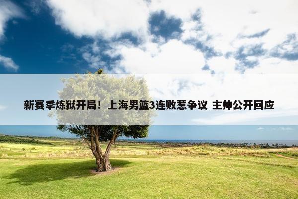 新赛季炼狱开局！上海男篮3连败惹争议 主帅公开回应