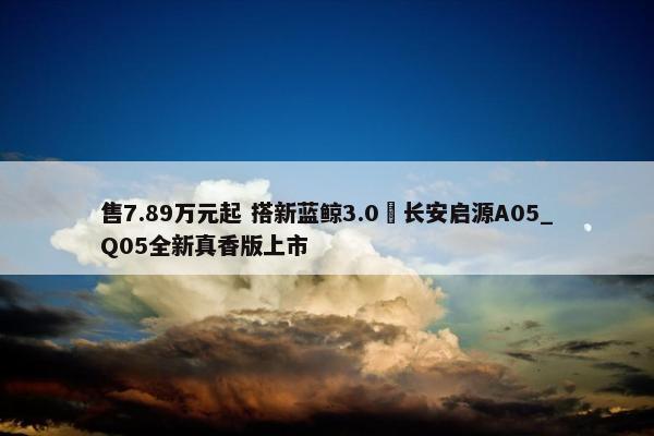 售7.89万元起 搭新蓝鲸3.0 长安启源A05_Q05全新真香版上市