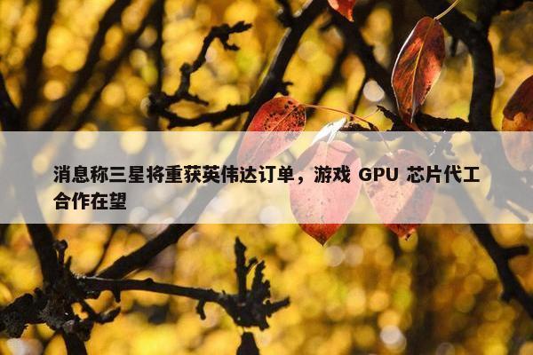 消息称三星将重获英伟达订单，游戏 GPU 芯片代工合作在望