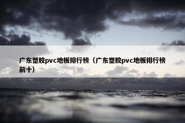 广东塑胶pvc地板排行榜（广东塑胶pvc地板排行榜前十）