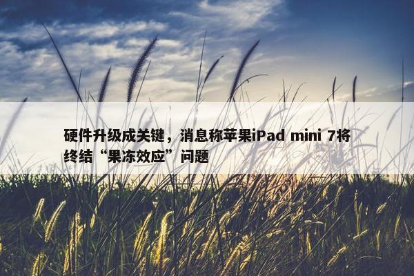 硬件升级成关键，消息称苹果iPad mini 7将终结“果冻效应”问题