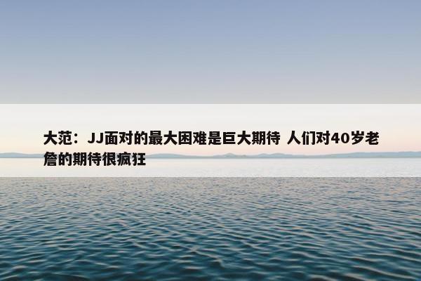 大范：JJ面对的最大困难是巨大期待 人们对40岁老詹的期待很疯狂