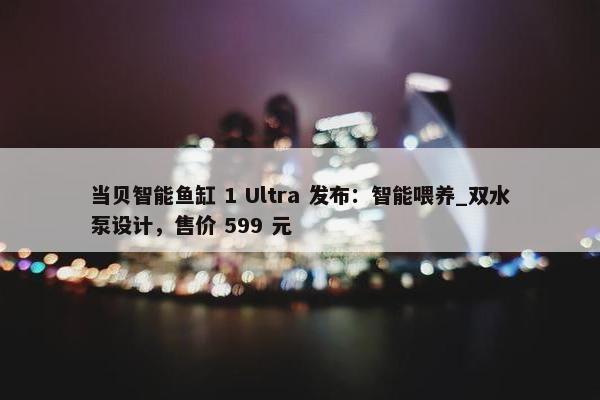 当贝智能鱼缸 1 Ultra 发布：智能喂养_双水泵设计，售价 599 元