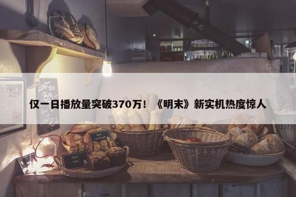 仅一日播放量突破370万！《明末》新实机热度惊人