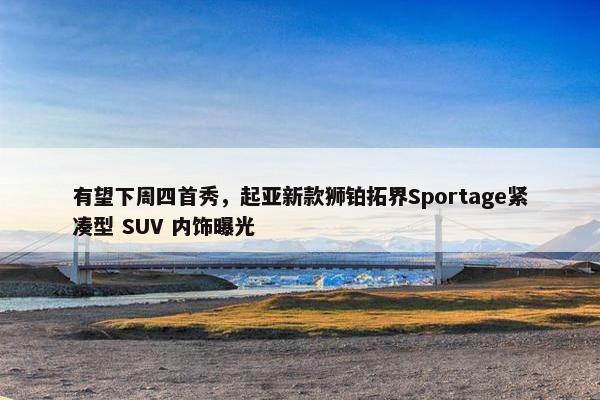 有望下周四首秀，起亚新款狮铂拓界Sportage紧凑型 SUV 内饰曝光