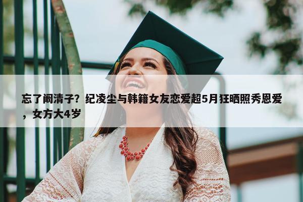 忘了阚清子？纪凌尘与韩籍女友恋爱超5月狂晒照秀恩爱，女方大4岁