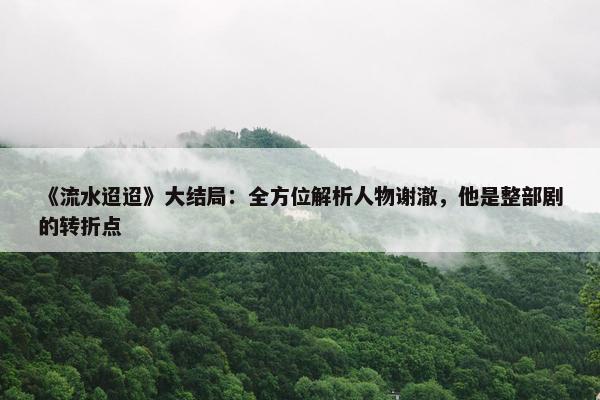 《流水迢迢》大结局：全方位解析人物谢澈，他是整部剧的转折点