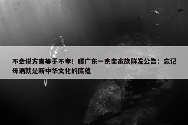 不会说方言等于不孝！曝广东一宗亲家族群发公告：忘记母语就是断中华文化的底蕴