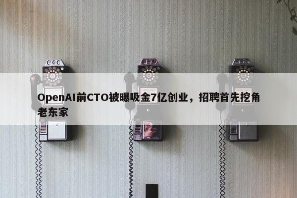 OpenAI前CTO被曝吸金7亿创业，招聘首先挖角老东家