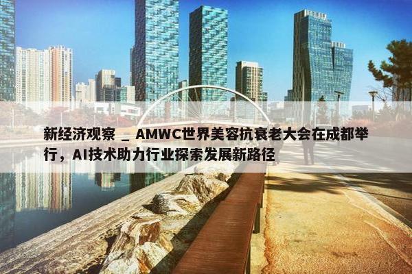 新经济观察 _ AMWC世界美容抗衰老大会在成都举行，AI技术助力行业探索发展新路径