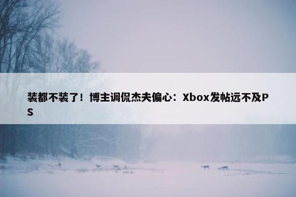 装都不装了！博主调侃杰夫偏心：Xbox发帖远不及PS